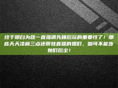 邓州终于明白为啥一直强调先睡后玩的重要性了！那些天天凌晨三点还带娃直播的姐们，咱可不能步她们后尘！