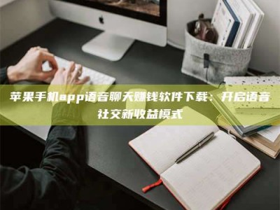 邓州苹果手机app语音聊天赚钱软件下载：开启语音社交新收益模式